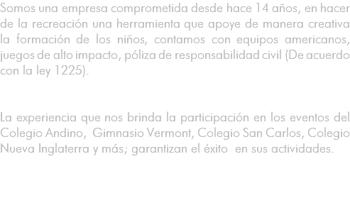 Somos una empresa comprometida desde hace 14 años, en hacer de la recreación una herramienta que apoye de manera creativa la formación de los niños, contamos con equipos americanos, juegos de alto impacto, póliza de responsabilidad civil (De acuerdo con la ley 1225). La experiencia que nos brinda la participación en los eventos del Colegio Andino, Gimnasio Vermont, Colegio San Carlos, Colegio Nueva Inglaterra y más; garantizan el éxito en sus actividades. 